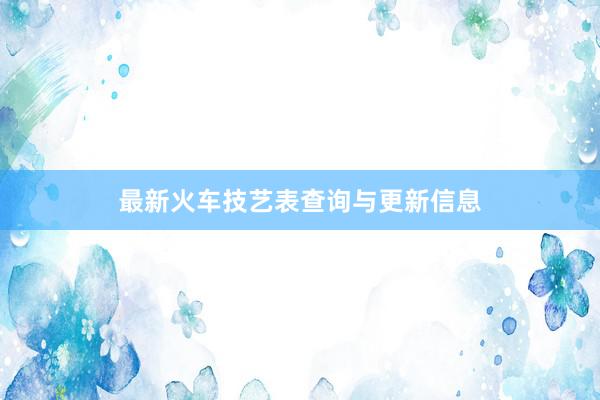 最新火车技艺表查询与更新信息