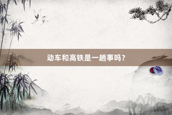 动车和高铁是一趟事吗？